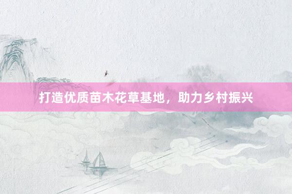 打造优质苗木花草基地，助力乡村振兴