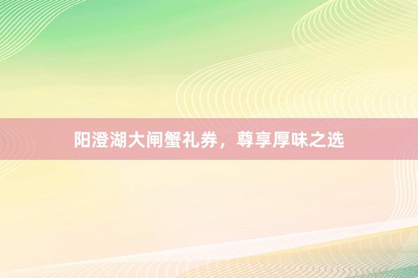 阳澄湖大闸蟹礼券，尊享厚味之选