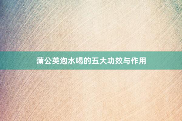蒲公英泡水喝的五大功效与作用